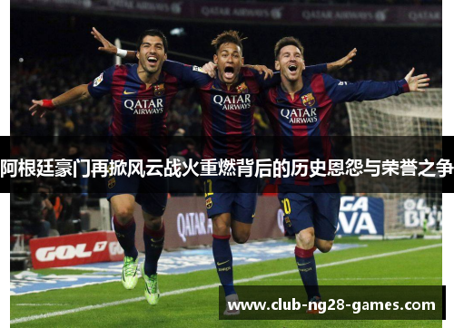 阿根廷豪门再掀风云战火重燃背后的历史恩怨与荣誉之争 阿根廷豪门再掀风云战火重燃背后的历史恩怨与荣誉之争