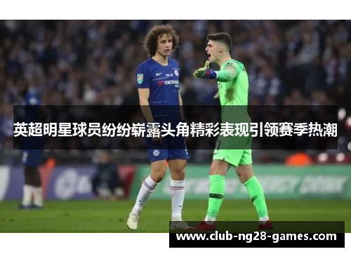英超明星球员纷纷崭露头角精彩表现引领赛季热潮
