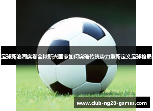 足球新浪潮席卷全球新兴国家如何突破传统势力重新定义足球格局